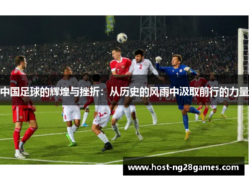 中国足球的辉煌与挫折：从历史的风雨中汲取前行的力量