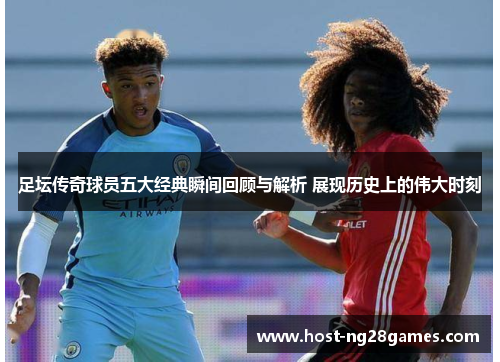 足坛传奇球员五大经典瞬间回顾与解析 展现历史上的伟大时刻