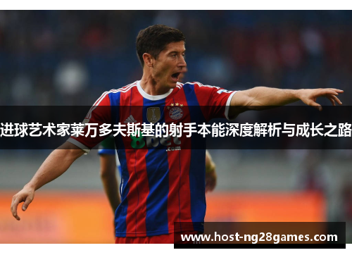 进球艺术家莱万多夫斯基的射手本能深度解析与成长之路 进球艺术家莱万多夫斯基的射手本能深度解析与成长之路