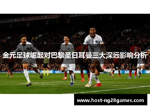 金元足球崛起对巴黎圣日耳曼三大深远影响分析