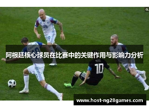 阿根廷核心球员在比赛中的关键作用与影响力分析