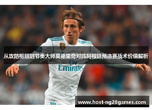 从攻防枢纽到节奏大师莫德里奇对阵阿根廷预选赛战术价值解析