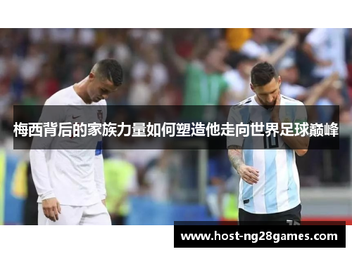 梅西背后的家族力量如何塑造他走向世界足球巅峰