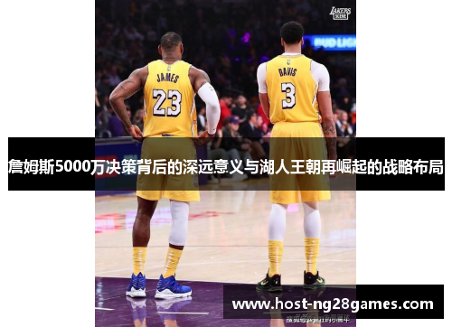 詹姆斯5000万决策背后的深远意义与湖人王朝再崛起的战略布局